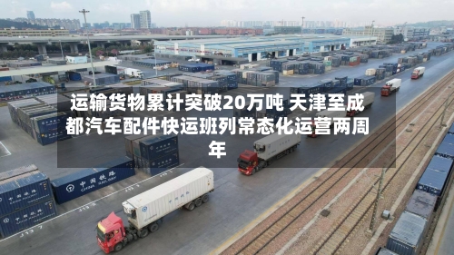 运输货物累计突破20万吨 天津至成都汽车配件快运班列常态化运营两周年