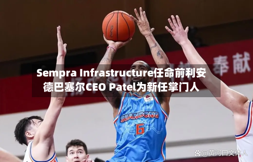 Sempra Infrastructure任命前利安德巴塞尔CEO Patel为新任掌门人
