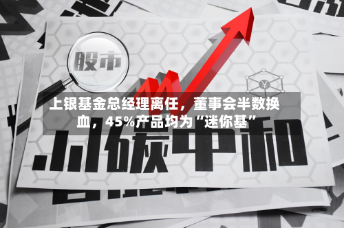 上银基金总经理离任，董事会半数换血，45%产品均为“迷你基”-第2张图片