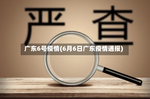 广东6号疫情(6月6日广东疫情通报)