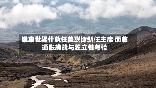远东世界观察：沃什就任美联储新任主席 面临通胀挑战与独立性考验-第2张图片