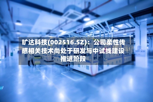 旷达科技(002516.SZ)：公司柔性传感相关技术尚处于研发与中试线建设推进阶段