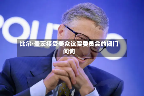 比尔·盖茨接受美众议院委员会的闭门问询-第3张图片