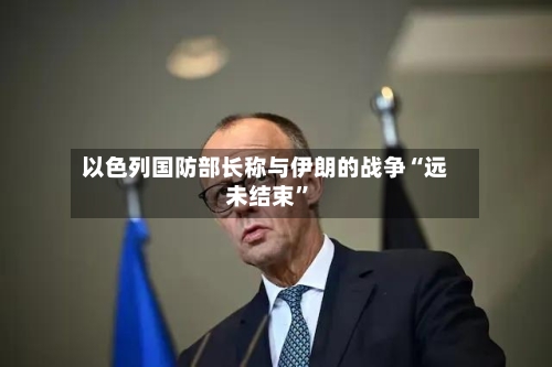 以色列国防部长称与伊朗的战争“远未结束”-第2张图片