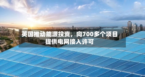 英国推动能源投资	，向700多个项目提供电网接入许可-第2张图片