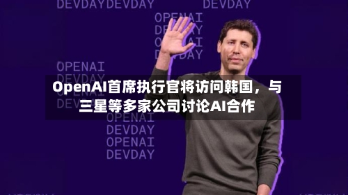 OpenAI首席执行官将访问韩国，与三星等多家公司讨论AI合作