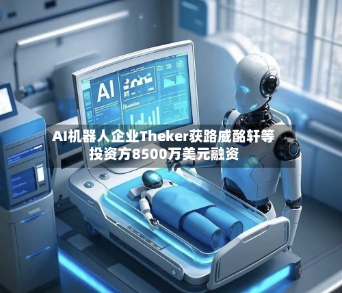 AI机器人企业Theker获路威酩轩等投资方8500万美元融资