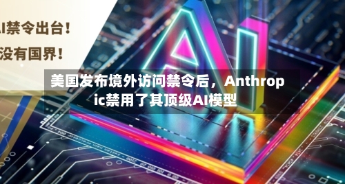 美国发布境外访问禁令后，Anthropic禁用了其顶级AI模型-第2张图片
