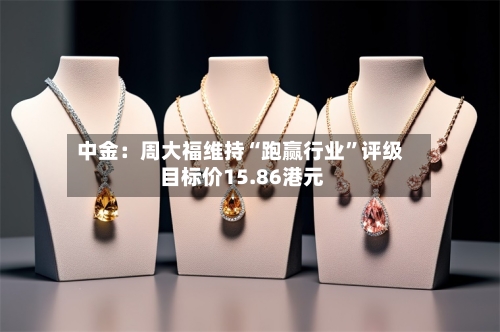 中金：周大福维持“跑赢行业”评级 目标价15.86港元-第3张图片