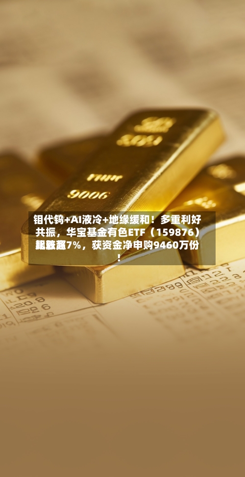 钼代钨+AI液冷+地缘缓和！多重利好共振，华宝基金有色ETF（159876）比较高飙涨超7%	，获资金净申购9460万份！-第3张图片