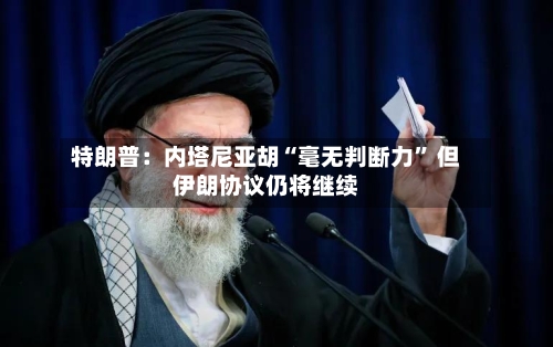 特朗普：内塔尼亚胡“毫无判断力” 但伊朗协议仍将继续-第3张图片