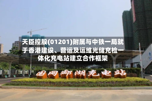天臣控股(01201)附属与中铁一局就于香港建设、营运及运维光储充检一体化充电站建立合作框架-第3张图片