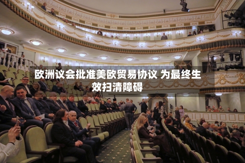 欧洲议会批准美欧贸易协议 为最终生效扫清障碍