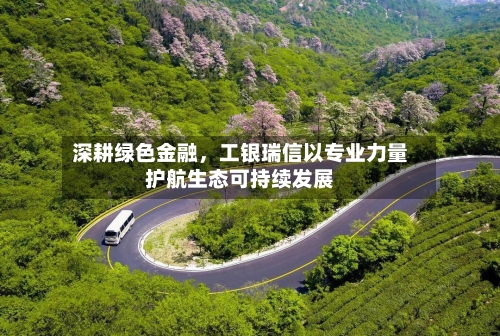 深耕绿色金融	，工银瑞信以专业力量护航生态可持续发展-第2张图片
