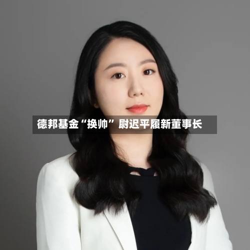 德邦基金“换帅	” 尉迟平履新董事长-第2张图片