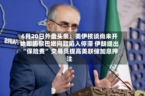 6月20日外盘头条：美伊核谈尚未开始即因黎巴嫩问题陷入停滞 伊朗提出“保险费” 交易员提高美联储加息押注-第2张图片
