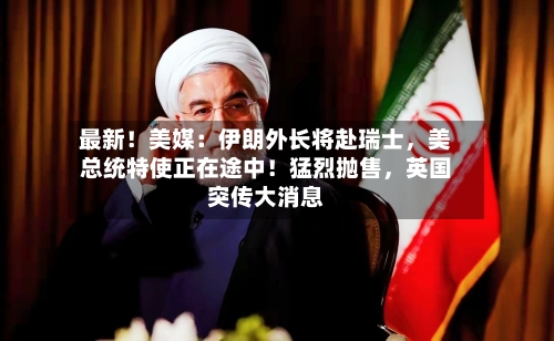 最新！美媒：伊朗外长将赴瑞士，美总统特使正在途中！猛烈抛售，英国突传大消息-第2张图片