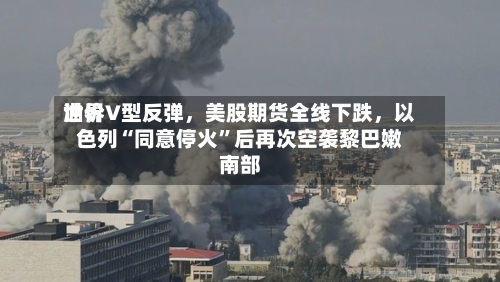 世界油价V型反弹，美股期货全线下跌，以色列“同意停火”后再次空袭黎巴嫩南部