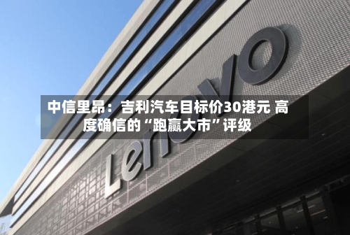 中信里昂：吉利汽车目标价30港元 高度确信的“跑赢大市	”评级-第3张图片