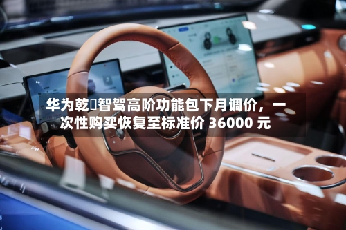 华为乾崑智驾高阶功能包下月调价，一次性购买恢复至标准价 36000 元-第2张图片