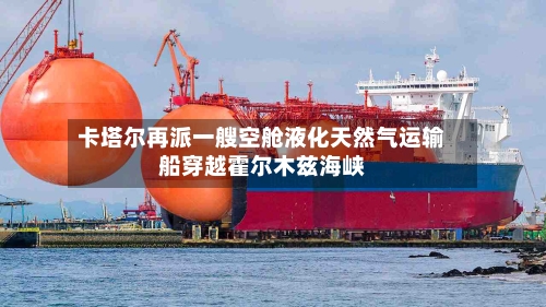 卡塔尔再派一艘空舱液化天然气运输船穿越霍尔木兹海峡-第3张图片