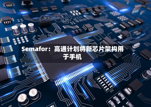 Semafor：高通计划将新芯片架构用于手机-第2张图片