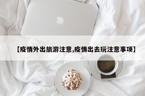 【疫情外出旅游注意,疫情出去玩注意事项】