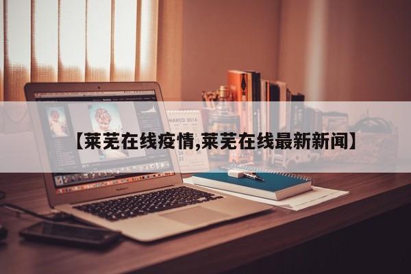 【莱芜在线疫情,莱芜在线最新新闻】