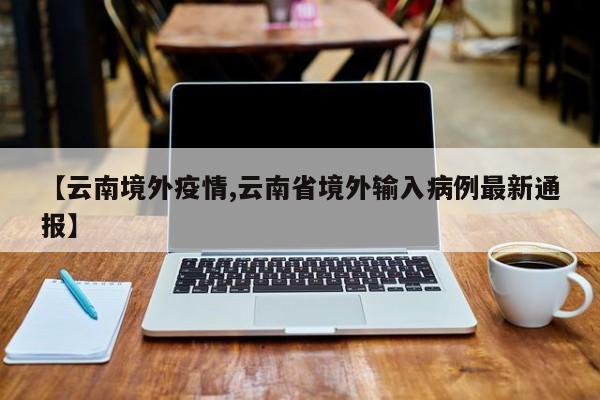 【云南境外疫情,云南省境外输入病例最新通报】
