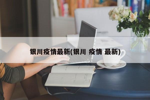 银川疫情最新(银川 疫情 最新)