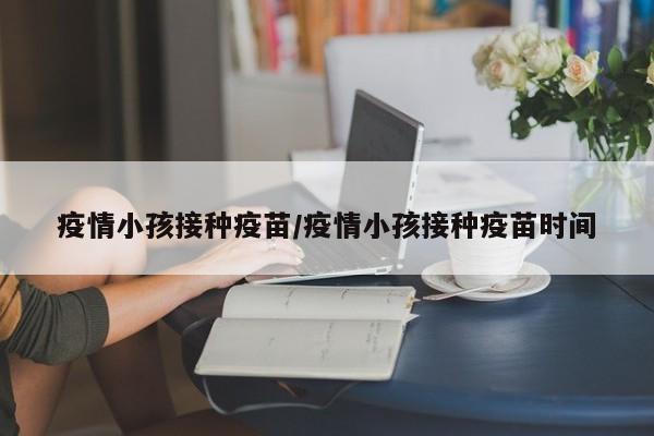 疫情小孩接种疫苗/疫情小孩接种疫苗时间