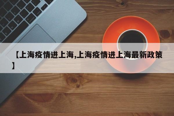 【上海疫情进上海,上海疫情进上海最新政策】