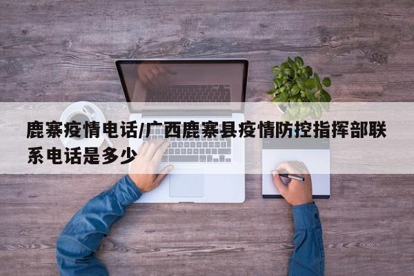 鹿寨疫情电话/广西鹿寨县疫情防控指挥部联系电话是多少