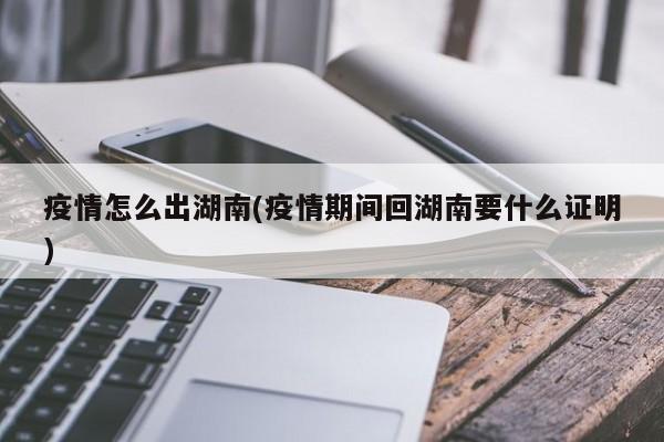 疫情怎么出湖南(疫情期间回湖南要什么证明)