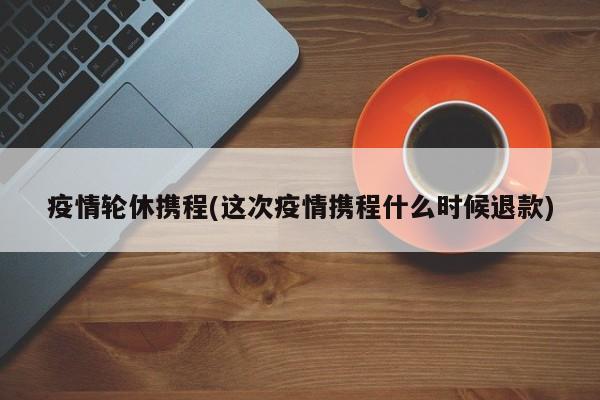 疫情轮休携程(这次疫情携程什么时候退款)