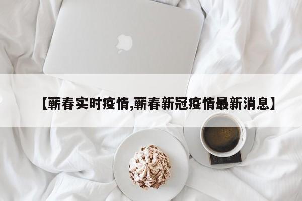 【蕲春实时疫情,蕲春新冠疫情最新消息】