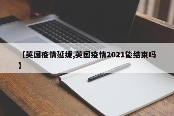 【英国疫情延缓,英国疫情2021能结束吗】