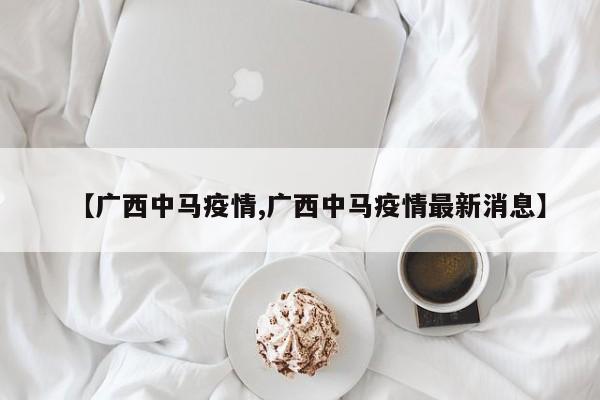 【广西中马疫情,广西中马疫情最新消息】