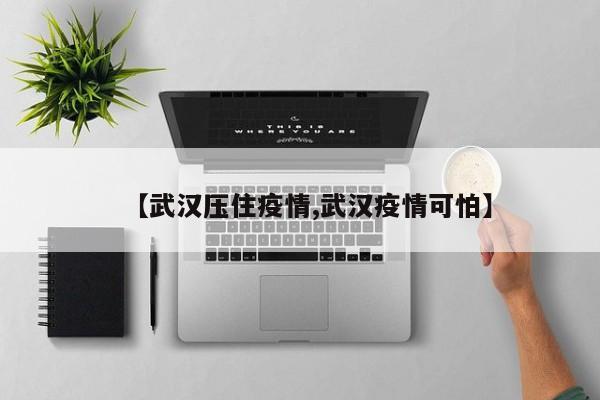 【武汉压住疫情,武汉疫情可怕】