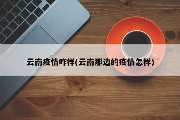 云南疫情咋样(云南那边的疫情怎样)