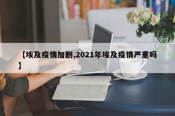 【埃及疫情加剧,2021年埃及疫情严重吗】