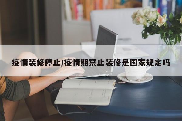 疫情装修停止/疫情期禁止装修是国家规定吗