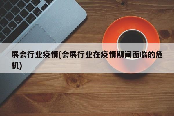 展会行业疫情(会展行业在疫情期间面临的危机)