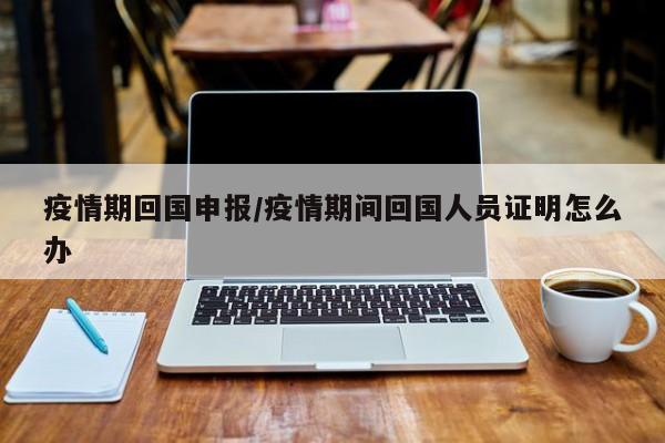 疫情期回国申报/疫情期间回国人员证明怎么办