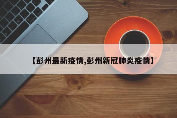 【彭州最新疫情,彭州新冠肺炎疫情】