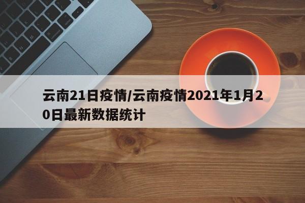 云南21日疫情/云南疫情2021年1月20日最新数据统计