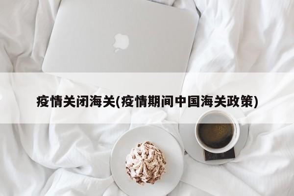 疫情关闭海关(疫情期间中国海关政策)