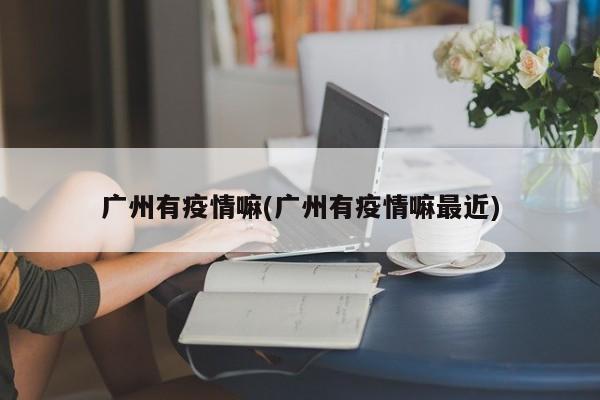 广州有疫情嘛(广州有疫情嘛最近)