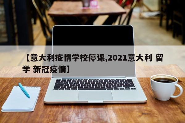 【意大利疫情学校停课,2021意大利 留学 新冠疫情】