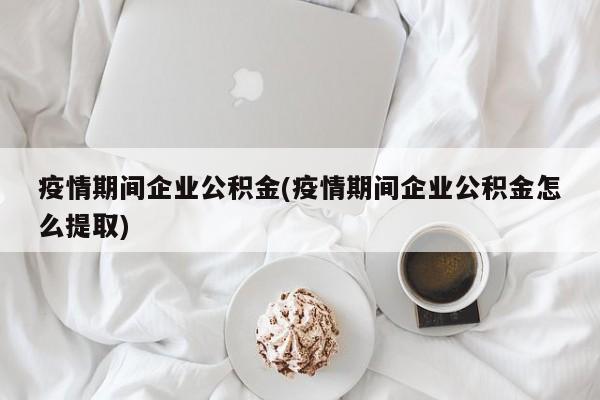 疫情期间企业公积金(疫情期间企业公积金怎么提取)